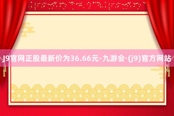 J9官网正股最新价为36.66元-九游会·(j9)官方网站