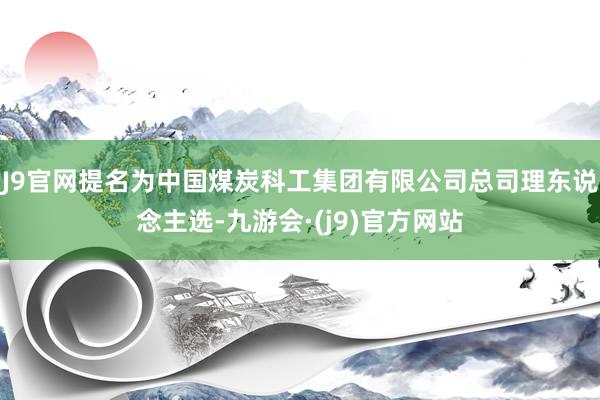 J9官网提名为中国煤炭科工集团有限公司总司理东说念主选-九游会·(j9)官方网站