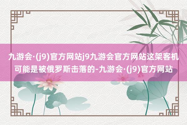 九游会·(j9)官方网站j9九游会官方网站这架客机可能是被俄罗斯击落的-九游会·(j9)官方网站