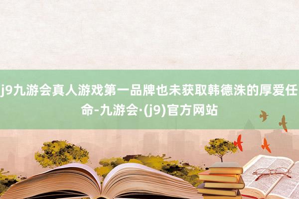 j9九游会真人游戏第一品牌也未获取韩德洙的厚爱任命-九游会·(j9)官方网站