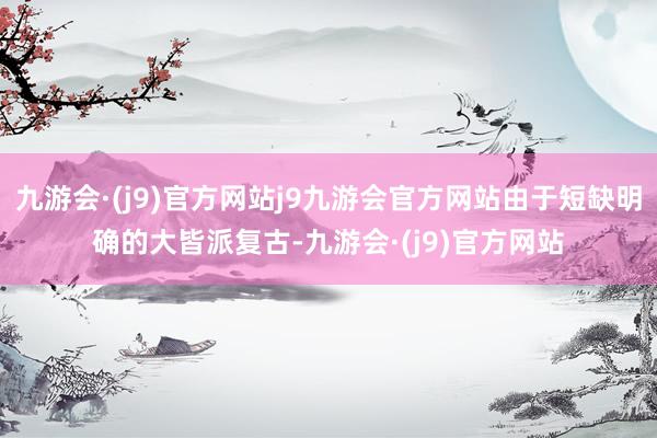 九游会·(j9)官方网站j9九游会官方网站由于短缺明确的大皆派复古-九游会·(j9)官方网站