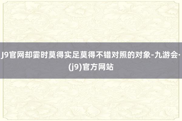 J9官网却霎时莫得实足莫得不错对照的对象-九游会·(j9)官方网站