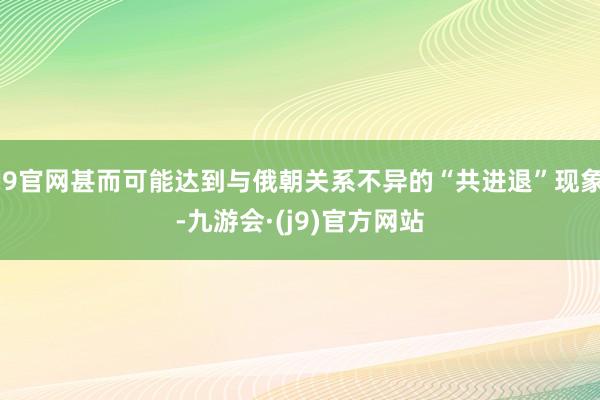 J9官网甚而可能达到与俄朝关系不异的“共进退”现象-九游会·(j9)官方网站