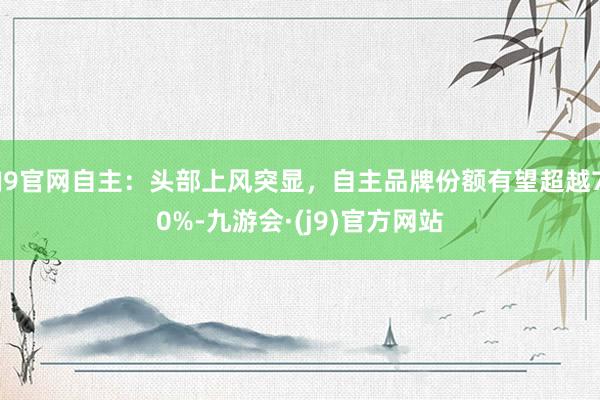 J9官网自主：头部上风突显，自主品牌份额有望超越70%-九游会·(j9)官方网站