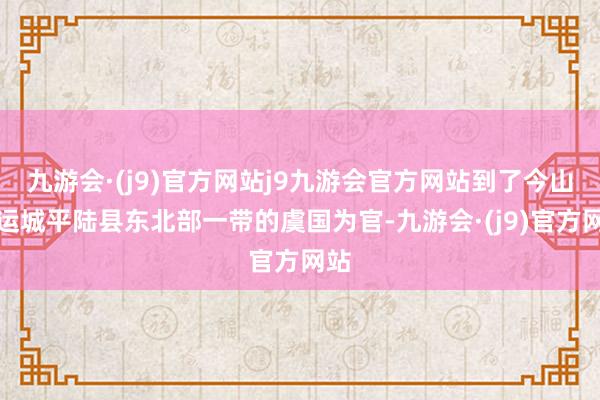 九游会·(j9)官方网站j9九游会官方网站到了今山西运城平陆县东北部一带的虞国为官-九游会·(j9)官方网站