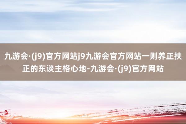 九游会·(j9)官方网站j9九游会官方网站一则养正扶正的东谈主格心地-九游会·(j9)官方网站