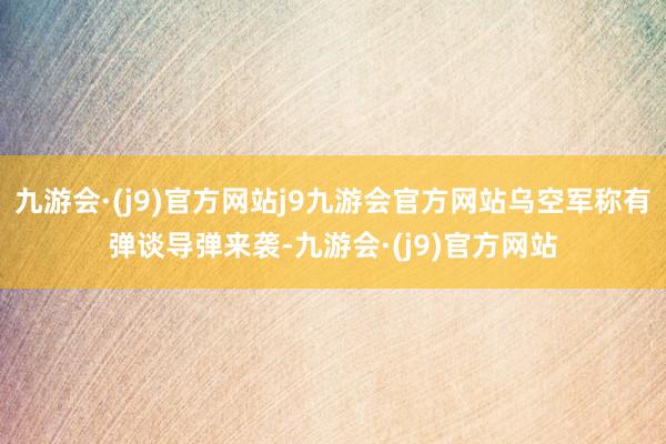 九游会·(j9)官方网站j9九游会官方网站乌空军称有弹谈导弹来袭-九游会·(j9)官方网站