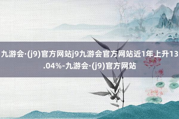 九游会·(j9)官方网站j9九游会官方网站近1年上升13.04%-九游会·(j9)官方网站