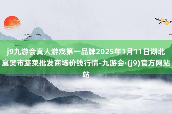 j9九游会真人游戏第一品牌2025年1月11日湖北襄樊市蔬菜批发商场价钱行情-九游会·(j9)官方网站