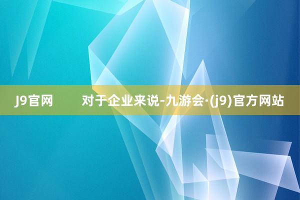 J9官网        对于企业来说-九游会·(j9)官方网站