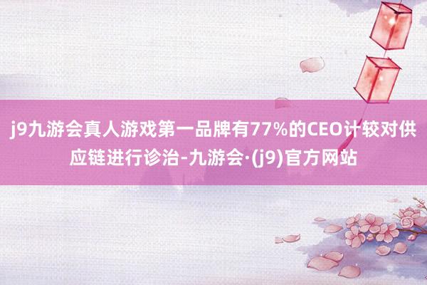 j9九游会真人游戏第一品牌有77%的CEO计较对供应链进行诊治-九游会·(j9)官方网站