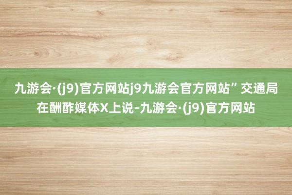 九游会·(j9)官方网站j9九游会官方网站”　　交通局在酬酢媒体X上说-九游会·(j9)官方网站