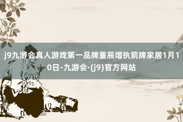 j9九游会真人游戏第一品牌　　董辰增执箭牌家居　　1月10日-九游会·(j9)官方网站