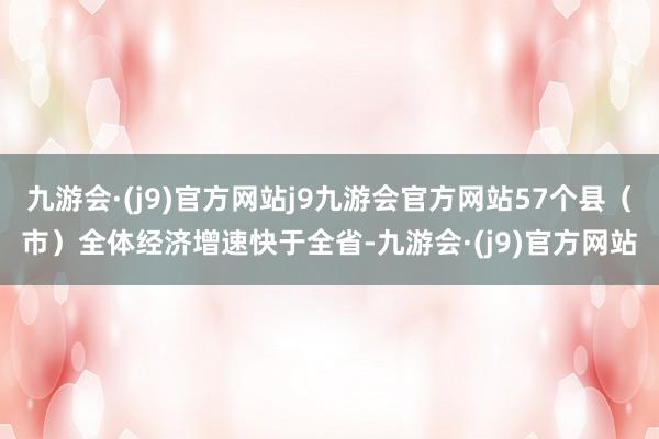 九游会·(j9)官方网站j9九游会官方网站57个县（市）全体经济增速快于全省-九游会·(j9)官方网站