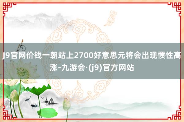 J9官网价钱一朝站上2700好意思元将会出现惯性高涨-九游会·(j9)官方网站