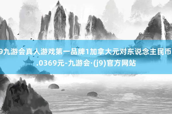 j9九游会真人游戏第一品牌1加拿大元对东说念主民币5.0369元-九游会·(j9)官方网站