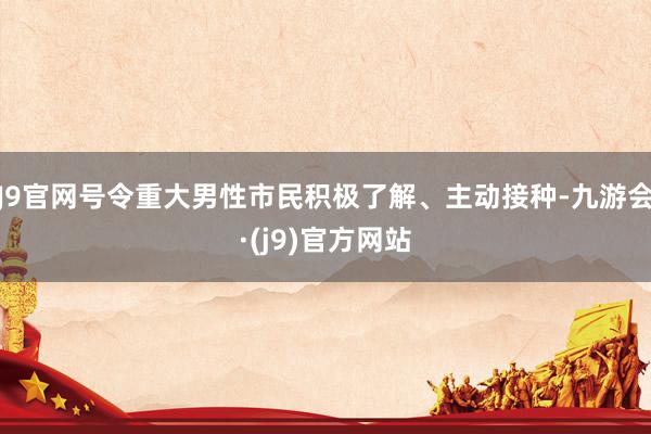 J9官网号令重大男性市民积极了解、主动接种-九游会·(j9)官方网站