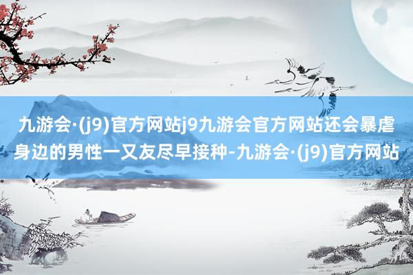 九游会·(j9)官方网站j9九游会官方网站还会暴虐身边的男性一又友尽早接种-九游会·(j9)官方网站