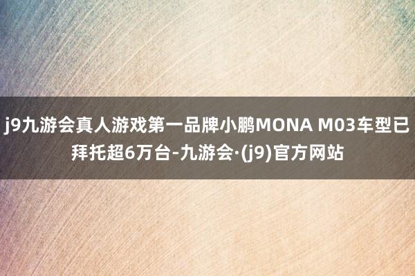 j9九游会真人游戏第一品牌小鹏MONA M03车型已拜托超6万台-九游会·(j9)官方网站