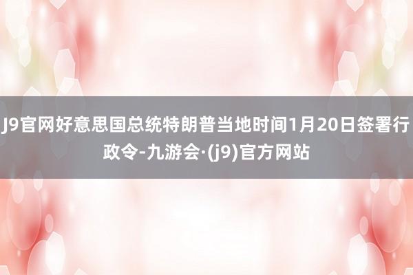 J9官网好意思国总统特朗普当地时间1月20日签署行政令-九游会·(j9)官方网站